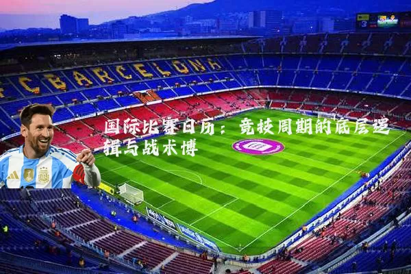 国际比赛日历：竞技周期的底层逻辑与战术博弈