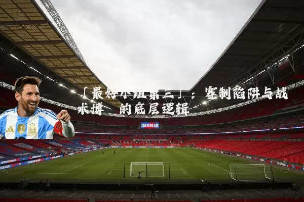 「最好小组第三」:赛制陷阱与战术博弈的底层逻辑